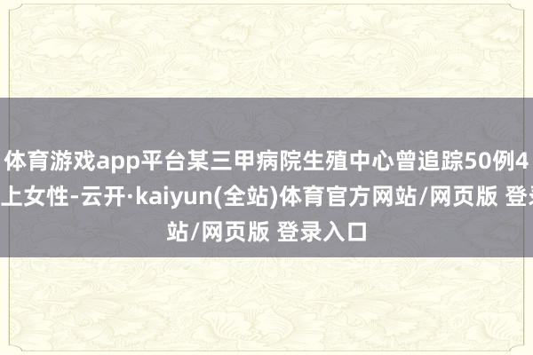 体育游戏app平台某三甲病院生殖中心曾追踪50例40岁以上女性-云开·kaiyun(全站)体育官方网站/网页版 登录入口