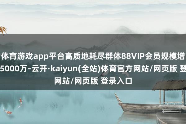 体育游戏app平台高质地耗尽群体88VIP会员规模增长至超5000万-云开·kaiyun(全站)体育官方网站/网页版 登录入口