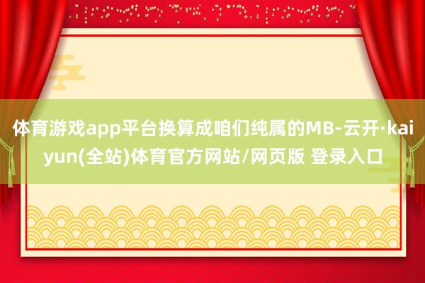 体育游戏app平台换算成咱们纯属的MB-云开·kaiyun(全站)体育官方网站/网页版 登录入口