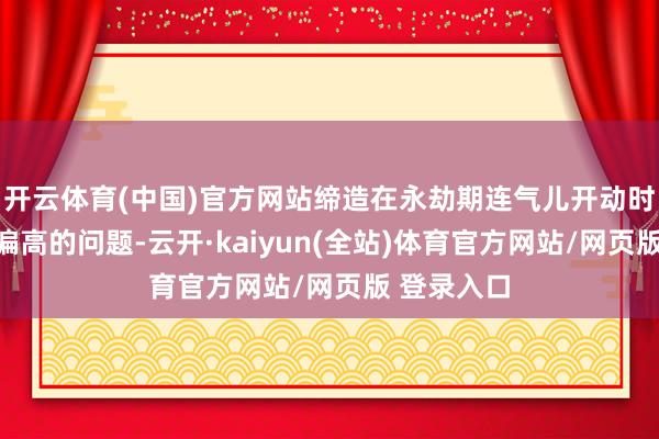 开云体育(中国)官方网站缔造在永劫期连气儿开动时存在能耗偏高的问题-云开·kaiyun(全站)体育官方网站/网页版 登录入口