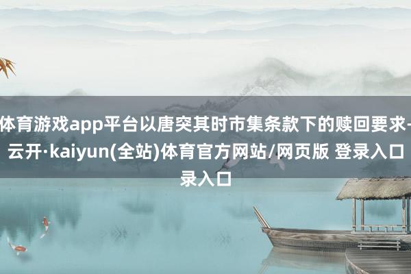 体育游戏app平台以唐突其时市集条款下的赎回要求-云开·kaiyun(全站)体育官方网站/网页版 登录入口