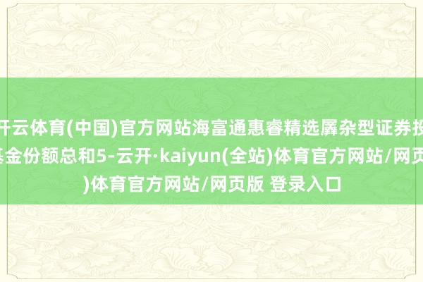 开云体育(中国)官方网站海富通惠睿精选羼杂型证券投资基金A类基金份额总和5-云开·kaiyun(全站)体育官方网站/网页版 登录入口