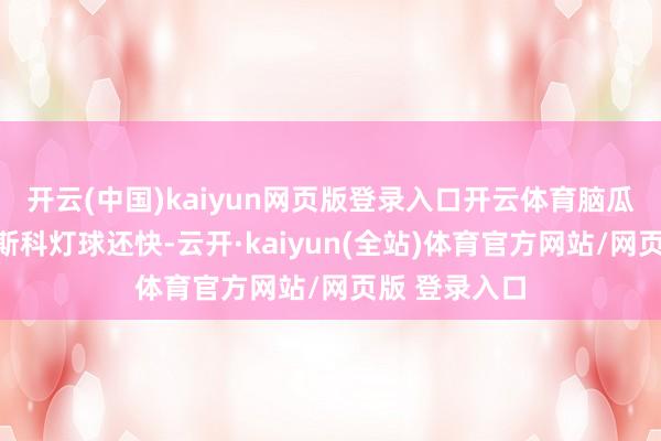 开云(中国)kaiyun网页版登录入口开云体育脑瓜子转得比迪斯科灯球还快-云开·kaiyun(全站)体育官方网站/网页版 登录入口