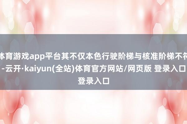 体育游戏app平台其不仅本色行驶阶梯与核准阶梯不符-云开·kaiyun(全站)体育官方网站/网页版 登录入口