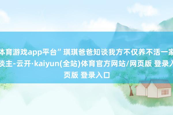 体育游戏app平台”琪琪爸爸知谈我方不仅养不活一家东谈主-云开·kaiyun(全站)体育官方网站/网页版 登录入口