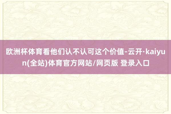欧洲杯体育看他们认不认可这个价值-云开·kaiyun(全站)体育官方网站/网页版 登录入口