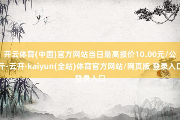 开云体育(中国)官方网站当日最高报价10.00元/公斤-云开·kaiyun(全站)体育官方网站/网页版 登录入口