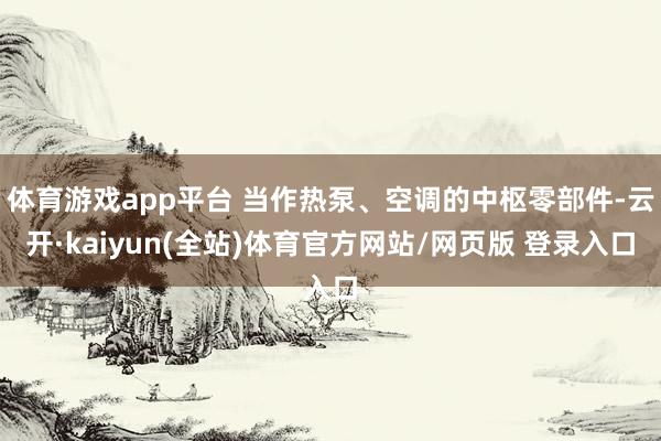 体育游戏app平台 当作热泵、空调的中枢零部件-云开·kaiyun(全站)体育官方网站/网页版 登录入口