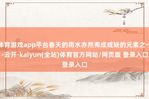体育游戏app平台春天的雨水亦然弗成或缺的元素之一-云开·kaiyun(全站)体育官方网站/网页版 登录入口